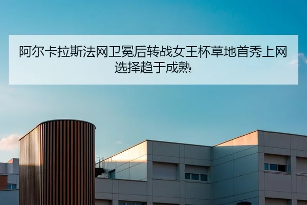 阿尔卡拉斯法网卫冕后转战女王杯草地首秀上网选择趋于成熟