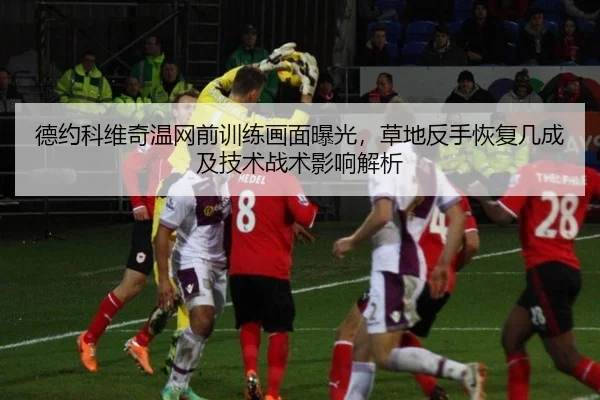 德约科维奇温网前训练画面曝光，草地反手恢复几成及技术战术影响解析